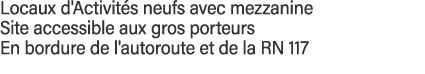 Locaux d'Activités neufs avec mezzanine Site accessible aux gros porteurs En bordure de l'autoroute et de la RN 117 