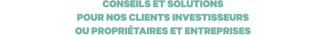 CONSEILS ET SOLUTIONS POUR NOS CLIENTS INVESTISSEURS OU PROPRIÉTAIRES ET ENTREPRISES